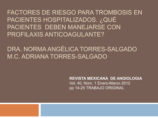 FACTORES DE RIESGO PARA TROMBOSIS EN
PACIENTES HOSPITALIZADOS. ¿QUÉ
PACIENTES DEBEN MANEJARSE CON
PROFILAXIS ANTICOAGULANTE?
DRA. NORMA ANGÉLICA TORRES-SALGADO
M.C. ADRIANA TORRES-SALGADO
REVISTA MEXICANA DE ANGIOLOGIA
Vol. 40, Núm. 1 Enero-Marzo 2012
pp 14-25 TRABAJO ORIGINAL
 