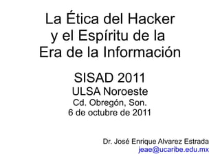 La Ética del Hacker y el Espíritu de la  Era de la Información SISAD 2011 ULSA Noroeste Cd. Obregón, Son. 6 de octubre de 2011 Dr. José Enrique Alvarez Estrada [email_address] 