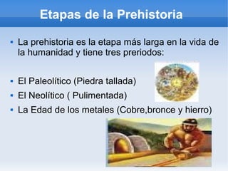 Etapas de la Prehistoria
 La prehistoria es la etapa más larga en la vida de
la humanidad y tiene tres preriodos:
 El Paleolítico (Piedra tallada)
 El Neolítico ( Pulimentada)
 La Edad de los metales (Cobre,bronce y hierro)
 