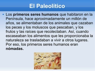 El Paleolítico
 Los primeros seres humanos que habitaron en la
Península, hace aproximadamente un millón de
años, se alimentaban de los animales que cazaban
los peces y los moluscos que pescaban, y los
frutos y las raíces que recolectaban. Así, cuando
escaseaban los alimentos que les proporcionaba la
naturaleza se trasladaban a vivir a otros lugares.
Por eso, los primeros seres humanos eran
nómadas.
 