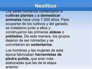 Neolítico
 Los seres humanos comenzaron a
cultivas plantas y a domesticar
animales hace unos 7.000 años. Para
ocuparse de los cultivos y del ganado,
se instalaron junto a ellos y
construyeron las primeras aldeas o
poblados. De esta manera, los grupos
dejaron de ser nómadas y se
convirtieron en sedentarios.
Los hombres y las mujeres de esta
época fabricaban herramietas de
piedra pulida, que eran más
elaboradas que las de la etapa
anterior.
 