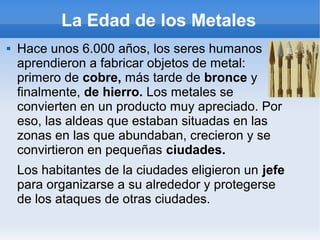 La Edad de los Metales
 Hace unos 6.000 años, los seres humanos
aprendieron a fabricar objetos de metal:
primero de cobre, más tarde de bronce y
finalmente, de hierro. Los metales se
convierten en un producto muy apreciado. Por
eso, las aldeas que estaban situadas en las
zonas en las que abundaban, crecieron y se
convirtieron en pequeñas ciudades.
Los habitantes de la ciudades eligieron un jefe
para organizarse a su alrededor y protegerse
de los ataques de otras ciudades.
 