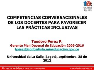 COMPETENCIAS CONVERSACIONALES
     DE LOS DOCENTES PARA FAVORECER
         LAS PRÁCTICAS INCLUSIVAS


                               Teodoro Pérez P.
        Gerente Plan Decenal de Educación 2006-2016
          tperez@contratista.mineducacion.gov.co

     Universidad de La Salle, Bogotá, septiembre 28 de
                            2012

Un pacto social por el derecho a la educación     www.plandecenal.edu.co
 