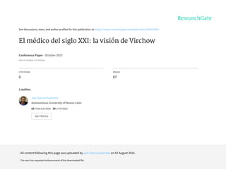 See	discussions,	stats,	and	author	profiles	for	this	publication	at:	https://www.researchgate.net/publication/264419501
El	médico	del	siglo	XXI:	la	visión	de	Virchow
Conference	Paper	·	October	2013
DOI:	10.13140/2.1.2719.5526
CITATIONS
0
READS
67
1	author:
Jair	García-Guerrero
Autonomous	University	of	Nuevo	León
63	PUBLICATIONS			34	CITATIONS			
SEE	PROFILE
All	content	following	this	page	was	uploaded	by	Jair	García-Guerrero	on	02	August	2014.
The	user	has	requested	enhancement	of	the	downloaded	file.
 