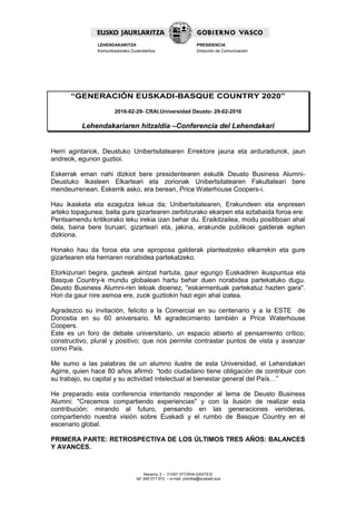 Navarra, 2 – 01007 VITORIA-GASTEIZ
tef. 945 017 972 – e-mail: prentsa@euskadi.eus
LEHENDAKARITZA
Komunikaziorako Zuzendaritza
PRESIDENCIA
Dirección de Comunicación
“GENERACIÓN EUSKADI-BASQUE COUNTRY 2020”
2016-02-29- CRAI.Universidad Deusto- 29-02-2016
Lehendakariaren hitzaldia –Conferencia del Lehendakari
Herri agintariok, Deustuko Unibertsitatearen Errektore jauna eta arduradunok, jaun
andreok, egunon guztioi.
Eskerrak eman nahi dizkiot bere presidentearen eskutik Deusto Business Alumni-
Deustuko Ikasleen Elkarteari eta zorionak Unibertsitatearen Fakultateari bere
mendeurrenean. Eskerrik asko, era berean, Price Waterhouse Coopers-i.
Hau ikasketa eta ezagutza lekua da; Unibertsitatearen, Erakundeen eta enpresen
arteko topagunea; baita gure gizartearen zerbitzurako ekarpen eta eztabaida foroa ere.
Pentsamendu kritikorako leku irekia izan behar du. Eraikitzailea, modu positiboan ahal
dela, baina bere buruari, gizarteari eta, jakina, erakunde publikoei galderak egiten
dizkiona.
Honako hau da foroa eta une aproposa galderak planteatzeko elkarrekin eta gure
gizartearen eta herriaren norabidea partekatzeko.
Etorkizunari begira, gazteak aintzat hartuta, gaur egungo Euskadiren ikuspuntua eta
Basque Country-k mundu globalean hartu behar duen norabidea partekatuko dugu.
Deusto Business Alumni-ren leloak dioenez, "eskarmentuak partekatuz hazten gara".
Hori da gaur nire asmoa ere, zuok guztiokin hazi egin ahal izatea.
Agradezco su invitación, felicito a la Comercial en su centenario y a la ESTE de
Donostia en su 60 aniversario. Mi agradecimiento también a Price Waterhouse
Coopers.
Este es un foro de debate universitario, un espacio abierto al pensamiento crítico;
constructivo, plural y positivo; que nos permite contrastar puntos de vista y avanzar
como País.
Me sumo a las palabras de un alumno ilustre de esta Universidad, el Lehendakari
Agirre, quien hace 80 años afirmó: “todo ciudadano tiene obligación de contribuir con
su trabajo, su capital y su actividad intelectual al bienestar general del País…”
He preparado esta conferencia intentando responder al lema de Deusto Business
Alumni: "Crecemos compartiendo experiencias" y con la ilusión de realizar esta
contribución: mirando al futuro, pensando en las generaciones venideras,
compartiendo nuestra visión sobre Euskadi y el rumbo de Basque Country en el
escenario global.
PRIMERA PARTE: RETROSPECTIVA DE LOS ÚLTIMOS TRES AÑOS: BALANCES
Y AVANCES.
 