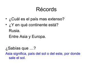 Récords
• ¿Cuál es el país mas extenso?
• ¿Y en qué continente está?
Rusia.
Entre Asia y Europa.
¿Sabías que …?
Asia significa, país del sol o del este, por donde
sale el sol.
 