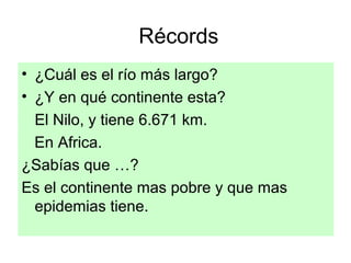 Récords
• ¿Cuál es el río más largo?
• ¿Y en qué continente esta?
El Nilo, y tiene 6.671 km.
En Africa.
¿Sabías que …?
Es el continente mas pobre y que mas
epidemias tiene.
 