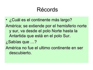 Récords
• ¿Cuál es el continente más largo?
América; se extiende por el hemisferio norte
y sur, va desde el polo Norte hasta la
Antartida que está en el polo Sur.
¿Sabías que …?
América no fue el ultimo continente en ser
descubierto.
 