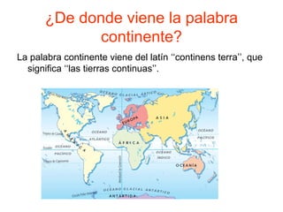 ¿De donde viene la palabra
continente?
La palabra continente viene del latín ‘‘continens terra’’, que
significa ‘‘las tierras continuas’’.
 