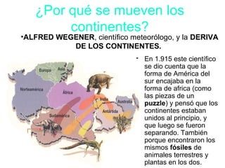 • En 1.915 este científico
se dio cuenta que la
forma de América del
sur encajaba en la
forma de africa (como
las piezas de un
puzzle) y pensó que los
continentes estaban
unidos al principio, y
que luego se fueron
separando. También
porque encontraron los
mismos fósiles de
animales terrestres y
plantas en los dos.
•ALFRED WEGENER, científico meteorólogo, y la DERIVA
DE LOS CONTINENTES.
¿Por qué se mueven los
continentes?
 