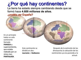 En un principio
había un solo
continente
llamado
PANGEAPANGEA oo
supercontiente,supercontiente,
que estabaque estaba
rodeado por unrodeado por un
único mar,único mar,
PANTALASAPANTALASA.
Este continente se
dividió en dos:
LaurasiaLaurasia y GodwanaGodwana
Después de la extinción de los
dinosaurios la ubicación de los
continentes ya era parecida a la
actual.
La tierra ha estado siempre cambiando desde que seLa tierra ha estado siempre cambiando desde que se
formó haceformó hace 4.600 millones de años4.600 millones de años..
¿podéis ver España?¿podéis ver España?
¿Por qué hay continentes?¿Por qué hay continentes?
 