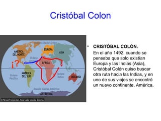 Cristóbal Colon
• CRISTÓBAL COLÓN.
En el año 1492, cuando se
pensaba que solo existían
Europa y las Indias (Asia),
Cristóbal Colón quiso buscar
otra ruta hacia las Indias, y en
uno de sus viajes se encontró
un nuevo continente, América.
¡?
 