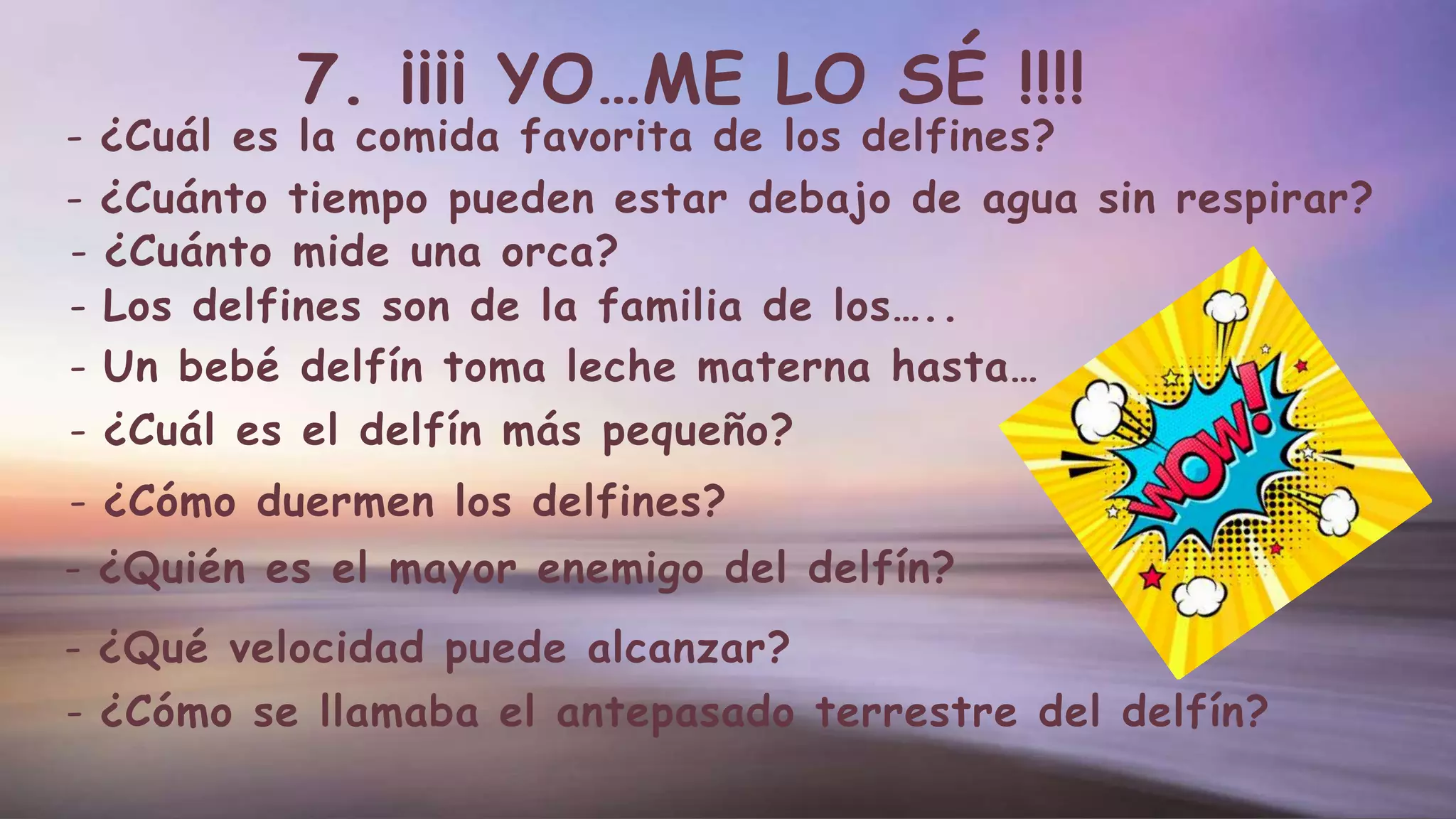 7. ¡¡¡¡ YO…ME LO SÉ !!!!
- ¿Cómo se llamaba el antepasado terrestre del delfín?
- ¿Cuál es la comida favorita de los delfines?
- ¿Cuánto tiempo pueden estar debajo de agua sin respirar?
- ¿Cuánto mide una orca?
- Los delfines son de la familia de los…..
- Un bebé delfín toma leche materna hasta…
- ¿Cuál es el delfín más pequeño?
- ¿Cómo duermen los delfines?
- ¿Quién es el mayor enemigo del delfín?
- ¿Qué velocidad puede alcanzar?
 