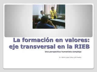 La formación en valores:
eje transversal en la RIEB
Una perspectiva humanista compleja
Dr. Martín López Calva (UIA Puebla)
 