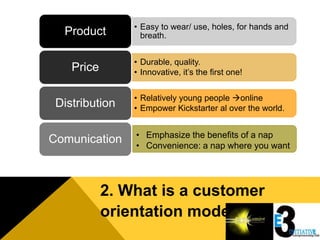 • Easy to wear/ use, holes, for hands and
  Product         breath.


                • Durable, quality.
    Price       • Innovative, it’s the first one!


                • Relatively young people online
 Distribution   • Empower Kickstarter al over the world.


                • Emphasize the benefits of a nap
Comunication    • Convenience: a nap where you want




            2. What is a customer
            orientation model
 
