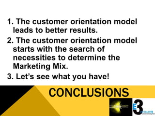 1. The customer orientation model
  leads to better results.
2. The customer orientation model
  starts with the search of
  necessities to determine the
  Marketing Mix.
3. Let’s see what you have!

          CONCLUSIONS
 