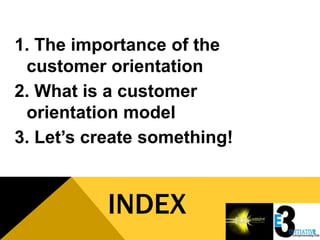 1. The importance of the
 customer orientation
2. What is a customer
 orientation model
3. Let’s create something!


           INDEX
 