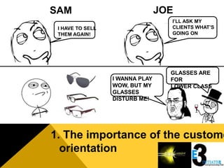 SAM                              JOE
                                   I’LL ASK MY
 I HAVE TO SELL                    CLIENTS WHAT’S
 THEM AGAIN!                       GOING ON




                                   GLASSES ARE
                  I WANNA PLAY     FOR
                  WOW, BUT MY      LOWER CLASS
                  GLASSES
                  DISTURB ME!




1. The importance of the custome
  orientation
 