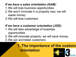 If we have a sales orientation (SAM):
1. We will lose business opportunities
2. We won’t innovate in a properly way: we will
   waste money
3. We will lose customers

If we have a customer orientation (JOE):
1. We will take advantatge of business
   opportunities
2. We will innovate properly: we will save money
3. We win win/retain customers

         1. The importance of the custome
           orientation
 