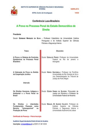 INSTITUTO SUPERIOR DE CIÊNCIAS POLICIAIS E SEGURANÇA
INTERNA
ICPOL-Centro de Investigação
9ABRIL2014
14H30
Auditório Superintendente-Chefe AFONSO DE ALMEIDA
Inscrições: ci.iscpsi@psp.pt ou 00351 21 361 39 00
Conferência Luso-Brasileira
A Prova no Processo Penal do Estado Democrático de
Direito
Presidente
Doutor GERMANO MARQUES DA SILVA – Professor Catedrático da Universidade Católica
Portuguesa e do Instituto Superior de Ciências
Policiais e Segurança Interna
TEMAS ORADORES
A Prova e o Sistema de Controlos
Epistémicos no Processo Penal
Brasileiro
A Valoração da Prova no Âmbito
da Cooperação Jurídica
Intervalo
Os Direitos Humanos, Indígena e
Ambiental e a Prova Penal no
Brasil
Os Direitos e Liberdades
Fundamentais Pessoais como
Barreira “Intransponível” na
Produção de Prova
Doutor GERALDO PRADO: Professor da Universidade
Federal do Rio de Janeiro e
Advogado
Doutor NEREU GIACOMOLLI: Professor da Pontifícia
Universidade do Rio Grande do Sul e
Juiz Desembargador do Tribunal de
Justiça de Porto Alegre
Doutor EDSON DAMAS DA SILVEIRA: Procurador de
Justiça em Roraima e Professor da
Universidade Federal de Roraima
Doutor MANUEL M. GUEDES VALENTE: Professor do
Instituto Superior de Ciências
Policiais e Segurança Interna e
Universidade Autónoma de Lisboa
Certificado de Presença – Prévia Inscrição
 