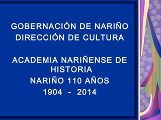 GOBERNACIÓN DE NARIÑO
DIRECCIÓN DE CULTURA
ACADEMIA NARIÑENSE DE
HISTORIA
NARIÑO 110 AÑOS
1904 - 2014
 
