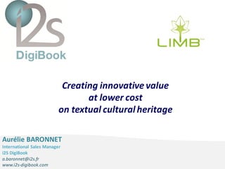 i2S DigiBook – Global solutions for Libraries
Creating innovative value
at lower cost
on textual culturalheritage
Aurélie BARONNET
International Sales Manager
i2S DigiBook
a.baronnet@i2s.fr
www.i2s-digibook.com
 