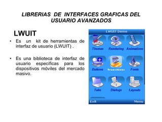 LIBRERIAS  DE  INTERFACES GRAFICAS DEL USUARIO AVANZADOS LWUIT Es  un  kit de herramientas de interfaz de usuario (LWUIT) . Es una biblioteca de interfaz de usuario específicas para los dispositivos móviles del mercado masivo.  