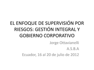 EL ENFOQUE DE SUPERVISIÓN POR
  RIESGOS: GESTIÓN INTEGRAL Y
    GOBIERNO CORPORATIVO
                    Jorge Ottavianelli
                                A.S.B.A
    Ecuador, 16 al 20 de julio de 2012
 