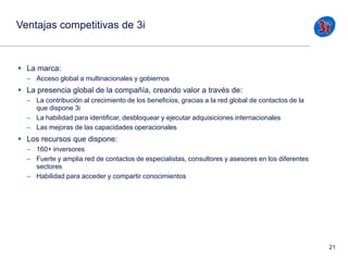 Ventajas competitivas de 3i

 La marca:
– Acceso global a multinacionales y gobiernos

 La presencia global de la compañía, creando valor a través de:
– La contribución al crecimiento de los beneficios, gracias a la red global de contactos de la
que dispone 3i
– La habilidad para identificar, desbloquear y ejecutar adquisiciones internacionales
– Las mejoras de las capacidades operacionales

 Los recursos que dispone:
– 160+ inversores
– Fuerte y amplia red de contactos de especialistas, consultores y asesores en los diferentes
sectores
– Habilidad para acceder y compartir conocimientos

21

 