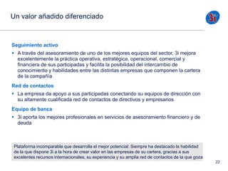 Un valor añadido diferenciado

Seguimiento activo
 A través del asesoramiento de uno de los mejores equipos del sector, 3i mejora
excelentemente la práctica operativa, estratégica, operacional, comercial y
financiera de sus participadas y facilita la posibilidad del intercambio de
conocimiento y habilidades entre las distintas empresas que componen la cartera
de la compañía
Red de contactos
 La empresa da apoyo a sus participadas conectando su equipos de dirección con
su altamente cualificada red de contactos de directivos y empresarios
Equipo de banca

 3i aporta los mejores profesionales en servicios de asesoramiento financiero y de
deuda

Plataforma incomparable que desarrolla el mejor potencial: Siempre ha destacado la habilidad
de la que dispone 3i a la hora de crear valor en las empresas de su cartera, gracias a sus
excelentes recursos internacionales, su experiencia y su amplia red de contactos de la que goza
22

 