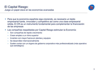 El Capital Riesgo:
Juega un papel clave en las economías avanzadas

 Para que la economía española siga creciendo, es necesario un tejido
empresarial fuerte, innovador y competitivo así como una clase empresarial
sólida. El CR es un instrumento fundamental para complementar la financiación
de las empresas
 Las compañías respaldadas por Capital Riesgo estimulan la Economía:
–
–
–
–
–

Son compañías de rápido crecimiento
Crean empleo a un ritmo superior
Invierten con mayor fuerza en plantas y equipos
Se desarrollan internacionalmente
Suelen contar con un órgano de gobierno corporativo más profesionalizado (más operativo
que estratégico)

3

 