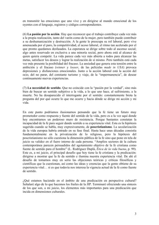 en transmitir las emociones que uno vive y en dirigirse al mundo emocional de los
oyentes con el lenguaje, registros y códigos correspondientes.
(6) La pasión por la acción. Hay que reconocer que el trabajo contribuye cada vez más
a la propia realización, tanto del varón como de la mujer, pero también puede contribuir
a su deshumanización y destrucción. A la gente le preocupa su rol laboral, pero vive
amenazada por el paro, la competitividad, el acoso laboral, el ritmo tan acelerado por el
que pronto quedamos desfasados. La esperanza se dirige sobre todo al ascenso social;
algo antes reservado en exclusiva a una minoría social, pero ahora está al alcance de
quien quiera competir. La vida parece cada vez más abierta a todos para alcanzar las
metas, satisfacer los deseos y lograr la realización de sí mismo. Pero también está cada
vez más presente la posibilidad del fracaso. La ansiedad que genera esta tensión entre la
ambición y el fracaso (winner y looser, de las películas made in USA) provoca
depresiones y disfunciones emocionales. Junto a la acción laboral está la acción del
ocio, del no parar, del constante turismo y viaje, de la “impermanencia”, de desear
continuamente nuevas experiencias.
(7) La necesidad de sentido. Que no coincide con la “pasión por la verdad”, sino más
bien de buscar un sentido subjetivo a la vida, a lo que uno hace, al sufrimiento, a la
muerte. No ha desaparecido el interrogante por el sentido: constantemente brota la
pregunta del por qué ocurre lo que me ocurre y hacia dónde se dirige mi acción y mi
vida.
En este punto podríamos ilusionarnos pensando que la fe tiene un futuro muy
prometedor como respuesta y fuente del sentido de la vida, pero es a la vez aquí donde
hoy encontramos un poderoso muro de resistencia. Porque bastantes constatan la
incapacidad de la fe para seguir dando sentido a su experiencia vital. Esta es la hipótesis
sugerida cuando se habla, muy expresivamente, de poscristianismo. La secularización
de la vida europea habría entrado en su fase final. Hasta hace unas décadas consistía
fundamentalmente en la privatización de lo religioso, pero la hipótesis del
poscristianismo no sólo cuestiona la dimensión pública de la fe sino que pone en tela de
juicio su validez en el fuero interno de cada persona. “Amplios sectores de la cultura
contemporánea parecen persuadidos del agotamiento objetivo de la fe cristiana como
fuente de sentido para el hombre” (L. Rodríguez Duplá, Ética de la vida buena, p. 99).
Este es, a mi juicio, el principal desafío que hoy tiene la fe cristiana y la predicación:
dirigirse a mostrar que la fe da sentido e ilumina nuestra experiencia vital. De ahí el
desafío de tomarnos muy en serio las objeciones teóricas y críticas filosóficas y
científicas que la cuestionan, así como las ideas y creencias que la gente obtiene de su
experiencia vital… si es que todavía nos interesa la vigencia actual de la fe como fuente
de sentido.
¿Qué estamos haciendo en el ámbito de una predicación en perspectiva cultural?
Señalaré algo de lo que hacemos los frailes de la JIP. Terminaré ofreciendo una síntesis
de los que son, a mi juicio, los elementos más importantes para una predicación que
incida en dimensiones culturales.
3
 