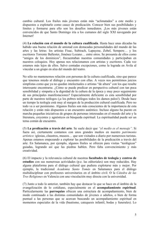 cambio cultural. Los frailes más jóvenes están más “aclimatados” a este medio y
dispuestos a explotarlo como cauce de predicación. Conocer bien sus posibilidades y
límites y formarse para ello son los desafíos inmediatos. ¡Los más jóvenes están
convencidos de que Santo Domingo iría a los cumanos del siglo XXI navegando por
Internet!
(4) La relación con el mundo de la cultura cualificada. Hasta hace unas décadas ha
habido una buena relación de amistad con destacadas personalidades del mundo de las
artes y las letras: los artistas Fisac, Subirach, Lapayese, Zobel, Sempere… y los
escritores Torrente Ballester, Jiménez Lozano… entre otros. Se presumía de ellos como
“amigos de los dominicos”, frecuentaban nuestras comunidades y participaban en
nuestros coloquios. Hoy apenas nos relacionamos con artistas y escritores. Cada vez
estamos más lejos de ellos. Salvo contadas excepciones, como la lograda en Ávila al
vincular a un grupo en alza del mundo del teatro.
No sólo no mantenemos relación con personas de la cultura cualificada, sino que parece
que tenemos miedo al diálogo y encuentro con ellas. A veces nos permitimos juicios
simplistas como que ya no quedan intelectuales o artistas “de altura” con los que resulte
interesante encontrarse. ¿Cómo se puede predicar en perspectiva cultural con tan poca
sensibilidad y simpatía a la dignidad de la cultura de la época y muy poco seguimiento
de sus principales manifestaciones? Especialmente deficiente es esta sensibilidad por
parte de nuestros teólogos (¡a los pobres teólogos todos les damos palos!). Desde hace
un tiempo la teología está muy al margen de la producción cultural cualificada. Pero no
todo va a ser pesimismo. Algunos frailes son más conscientes de la importancia de esta
relación y están más dispuestos a un encuentro auténtico. Incluso alguno ha puesto en
marcha pequeñas iniciativas de grupos de personas interesadas en el mundo del arte y la
literatura, creyentes y agnósticos en búsqueda espiritual. La espiritualidad puede ser un
tema común de encuentro.
(5) La predicación a través del arte. Se suele decir que “el medio es el mensaje”. Si
fuera así, ciertamente contamos con unos grandes medios en nuestro patrimonio
artístico: iglesias, claustros, museos… que son visitados a diario por numerosos turistas.
Apenas estamos empezando a explorar las posibilidades de la predicación a través del
arte. En Salamanca, por ejemplo, algunos frailes se ofrecen para visitas “teológicas”
guiadas, logrando así que las piedras hablen. Pero falta convencimiento y más
creatividad.
(6) El impacto y la relevancia cultural de nuestras facultades de teología y centros de
estudios con sus numerosas actividades (p.e. las editoriales) son muy reducidos. Hay
alguna plataforma para el diálogo cultural que pudiera explotarse más y mejor. Por
ejemplo, la tradicional Academia Santo Tomás en Salamanca para el diálogo
multidisciplinar con profesores universitarios en el ámbito civil. O la Cátedra de las
Tres Religiones en Valencia con una vinculación muy directa con la universidad.
(7) Junto a todo lo anterior, también hay que destacar lo que se hace en el ámbito de la
evangelización de lo cotidiano, especialmente en el acompañamiento espiritual.
Particularmente las parroquias ofrecen una estructura de acompañamiento, bien de
modo continuado a las distintas comunidades de jóvenes o adultos, o bien de forma
puntual a las personas que se acercan buscando un acompañamiento espiritual en
momentos especiales de la vida (bautismo, catequesis infantil, bodas y funerales). Lo
5
 