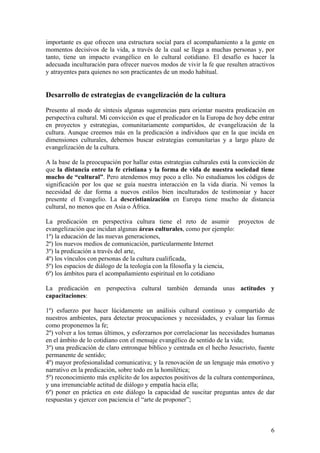 importante es que ofrecen una estructura social para el acompañamiento a la gente en
momentos decisivos de la vida, a través de la cual se llega a muchas personas y, por
tanto, tiene un impacto evangélico en lo cultural cotidiano. El desafío es hacer la
adecuada inculturación para ofrecer nuevos modos de vivir la fe que resulten atractivos
y atrayentes para quienes no son practicantes de un modo habitual.
Desarrollo de estrategias de evangelización de la cultura
Presento al modo de síntesis algunas sugerencias para orientar nuestra predicación en
perspectiva cultural. Mi convicción es que el predicador en la Europa de hoy debe entrar
en proyectos y estrategias, comunitariamente compartidos, de evangelización de la
cultura. Aunque creemos más en la predicación a individuos que en la que incida en
dimensiones culturales, debemos buscar estrategias comunitarias y a largo plazo de
evangelización de la cultura.
A la base de la preocupación por hallar estas estrategias culturales está la convicción de
que la distancia entre la fe cristiana y la forma de vida de nuestra sociedad tiene
mucho de “cultural”. Pero atendemos muy poco a ello. No estudiamos los códigos de
significación por los que se guía nuestra interacción en la vida diaria. Ni vemos la
necesidad de dar forma a nuevos estilos bien inculturados de testimoniar y hacer
presente el Evangelio. La descristianización en Europa tiene mucho de distancia
cultural, no menos que en Asia o África.
La predicación en perspectiva cultura tiene el reto de asumir proyectos de
evangelización que incidan algunas áreas culturales, como por ejemplo:
1º) la educación de las nuevas generaciones,
2º) los nuevos medios de comunicación, particularmente Internet
3º) la predicación a través del arte,
4º) los vínculos con personas de la cultura cualificada,
5º) los espacios de diálogo de la teología con la filosofía y la ciencia,
6º) los ámbitos para el acompañamiento espiritual en lo cotidiano
La predicación en perspectiva cultural también demanda unas actitudes y
capacitaciones:
1º) esfuerzo por hacer lúcidamente un análisis cultural continuo y compartido de
nuestros ambientes, para detectar preocupaciones y necesidades, y evaluar las formas
como proponemos la fe;
2º) volver a los temas últimos, y esforzarnos por correlacionar las necesidades humanas
en el ámbito de lo cotidiano con el mensaje evangélico de sentido de la vida;
3º) una predicación de claro entronque bíblico y centrada en el hecho Jesucristo, fuente
permanente de sentido;
4º) mayor profesionalidad comunicativa; y la renovación de un lenguaje más emotivo y
narrativo en la predicación, sobre todo en la homilética;
5º) reconocimiento más explícito de los aspectos positivos de la cultura contemporánea,
y una irrenunciable actitud de diálogo y empatía hacia ella;
6º) poner en práctica en este diálogo la capacidad de suscitar preguntas antes de dar
respuestas y ejercer con paciencia el “arte de proponer”;
6
 