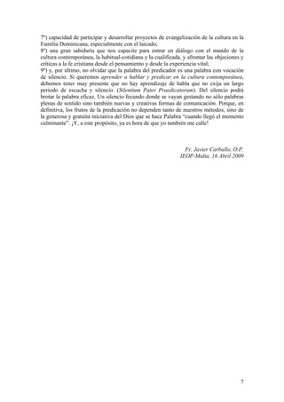 7
7º) capacidad de participar y desarrollar proyectos de evangelización de la cultura en la
Familia Dominicana, especialmente con el laicado;
8º) una gran sabiduría que nos capacite para entrar en diálogo con el mundo de la
cultura contemporánea, la habitual-cotidiana y la cualificada, y afrontar las objeciones y
críticas a la fe cristiana desde el pensamiento y desde la experiencia vital;
9º) y, por último, no olvidar que la palabra del predicador es una palabra con vocación
de silencio. Si queremos aprender a hablar y predicar en la cultura contemporánea,
debemos tener muy presente que no hay aprendizaje de habla que no exija un largo
periodo de escucha y silencio. (Silentium Pater Praedicatorum). Del silencio podrá
brotar la palabra eficaz. Un silencio fecundo donde se vayan gestando no sólo palabras
plenas de sentido sino también nuevas y creativas formas de comunicación. Porque, en
definitiva, los frutos de la predicación no dependen tanto de nuestros métodos, sino de
la generosa y gratuita iniciativa del Dios que se hace Palabra “cuando llegó el momento
culminante”. ¡Y, a este propósito, ya es hora de que yo también me calle!
Fr. Javier Carballo, O.P.
IEOP-Malta, 16 Abril 2009
 