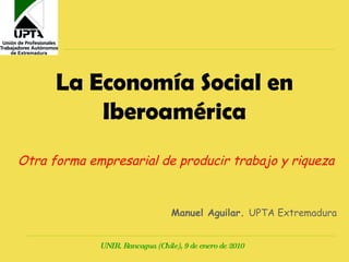La Economía Social en Iberoamérica Otra forma empresarial de producir trabajo y riqueza Manuel Aguilar.  UPTA Extremadura UNIR. Rancagua (Chile), 9 de enero de 2010 