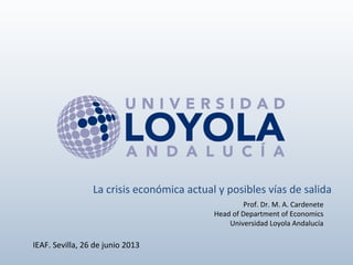 Prof. Dr. M. A. Cardenete
Head of Department of Economics
Universidad Loyola Andalucía
IEAF. Sevilla, 26 de junio 2013
La crisis económica actual y posibles vías de salida
 