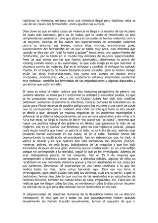 legitiman la violencia, estamos ante una violencia ilegal pero legítima, esta es
una de las claves del feminicidio, como apuntan las autoras.

Otra clave es que en estos casos de violencia se llega a la muerte de las mujeres
en casos más extremos, pero no en todos, por lo tanto el feminicidio no sólo
comprende los asesinatos, sino que abarca el conjunto de hechos violentos contra
las mujeres, muchas de las cuales son supervivientes de atentados violentos
contra su entorno, sus bienes, contra ellas mismas; encontramos pues,
supervivientes del feminicidio de las que se habla muy poco, casi diríamos que
cuando se dice por ahí “casi la mató a golpes” tendríamos una superviviente del
feminicidio, por lo tanto en el mundo hay millones de mujeres supervivientes.
Pero las que vemos son las que fueron asesinadas, observamos la punta del
iceberg cuando vemos a las asesinadas, lo que está abajo es lo que sostiene la
violencia contra las mujeres. Ése es el enfoque y cambiar el enfoque ha costado
mucho. En el trayecto he tenido bastante buena escucha, pero al mismo tiempo
están las otras interpretaciones, hay como una puesta en escena entre
psicópatas, mataviejitas, etc, y las académicas estamos intentando reorientar
este enfoque, también las feministas de las organizaciones y algunas diputadas y
senadoras que están en ello.

El tema es cómo la visión teórica que hoy llamamos perspectiva de género nos
permite abordar un tema para transformar la realidad y encontrar salidas. Lo que
se ha propuesto durante once años en Ciudad Juárez han sido sólo medidas
policiales: aumentar el número de efectivos, colocar cámaras de televisión en las
calles para filmar escenas de posible peligro para las mujeres y una serie de cosas
que no corresponden con la realidad. Una crisis terrible que hubo el año pasado
se debió a que, después de muchas negativas de los gobiernos municipales a
enfrentar el problema adecuadamente, en una semana asesinaron a dos niñas y la
furia fue total, se llegó al colmo de decir “no puede ser, ya basta”, tenemos que
hacer una política integral del gobierno en México que garantice la vida de las
mujeres, ese es el clamor que tenemos; pero no con vigilancia policial ,porque
cada mujer tendría que tener un policía al lado; no se trata de eso; además esas
criaturas fueron asesinadas en sus casas, no en la calle. También hemos ido
desmontando la explicación estereotipada; hay un estereotipo que ha dado la
vuelta al mundo y es que quienes han sido asesinadas son mujeres jóvenes,
morenas, pobres, de pelo largo, trabajadoras de las maquilas y que han sido
asesinadas después de una gran violencia sexual contra ellas; es un estereotipo
porque no corresponde a la realidad, según lo que yo he investigado. Además de
esas trabajadoras pobres de las maquilas, hay un 85 % de mujeres que
corresponden a distintas clases sociales, a distintas edades, algunas de ellas no
recibieron en ese momento violencia sexual y fueron asesinadas en sus casas por
sus parientes. Desmontar el estereotipo es una tarea cotidiana a la que me
dedico todos los días, como estoy haciendo aquí. Para eso nos sirve la
investigación, para saber cuáles han sido las victimas, cuál era su perfil, a qué se
dedicaban; hemos descubierto que muchas de las asesinadas eran estudiantes de
carreras técnicas, también ha habido amas de casa, empleadas, etc. Estas son las
noticias que me llegan todos los días, yo me levanto todos lo días con un resumen
de noticias de lo que pasa diariamente con el feminicidio en mi país.

El subprocurador de Derechos Humanos de la República insiste en un discurso
interesante, él dice que no a todas las que supuestamente habían atacado
sexualmente las habían atacado sexualmente, tenían el supuesto de que sí
 