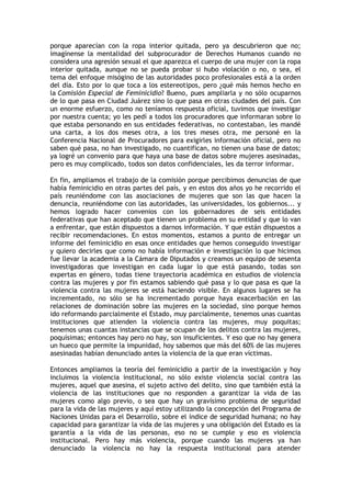 porque aparecían con la ropa interior quitada, pero ya descubrieron que no;
imagínense la mentalidad del subprocurador de Derechos Humanos cuando no
considera una agresión sexual el que aparezca el cuerpo de una mujer con la ropa
interior quitada, aunque no se pueda probar si hubo violación o no, o sea, el
tema del enfoque misógino de las autoridades poco profesionales está a la orden
del día. Esto por lo que toca a los estereotipos, pero ¿qué más hemos hecho en
la Comisión Especial de Feminicidio? Bueno, pues ampliarla y no sólo ocuparnos
de lo que pasa en Ciudad Juárez sino lo que pasa en otras ciudades del país. Con
un enorme esfuerzo, como no teníamos respuesta oficial, tuvimos que investigar
por nuestra cuenta; yo les pedí a todos los procuradores que informaran sobre lo
que estaba personando en sus entidades federativas, no contestaban, les mandé
una carta, a los dos meses otra, a los tres meses otra, me personé en la
Conferencia Nacional de Procuradores para exigirles información oficial, pero no
saben qué pasa, no han investigado, no cuantifican, no tienen una base de datos;
ya logré un convenio para que haya una base de datos sobre mujeres asesinadas,
pero es muy complicado, todos son datos confidenciales, les da terror informar.

En fin, ampliamos el trabajo de la comisión porque percibimos denuncias de que
había feminicidio en otras partes del país, y en estos dos años yo he recorrido el
país reuniéndome con las asociaciones de mujeres que son las que hacen la
denuncia, reuniéndome con las autoridades, las universidades, los gobiernos... y
hemos logrado hacer convenios con los gobernadores de seis entidades
federativas que han aceptado que tienen un problema en su entidad y que lo van
a enfrentar, que están dispuestos a darnos información. Y que están dispuestos a
recibir recomendaciones. En estos momentos, estamos a punto de entregar un
informe del feminicidio en esas once entidades que hemos conseguido investigar
y quiero decirles que como no había información e investigación lo que hicimos
fue llevar la academia a la Cámara de Diputados y creamos un equipo de sesenta
investigadoras que investigan en cada lugar lo que está pasando, todas son
expertas en género, todas tiene trayectoria académica en estudios de violencia
contra las mujeres y por fin estamos sabiendo qué pasa y lo que pasa es que la
violencia contra las mujeres se está haciendo visible. En algunos lugares se ha
incrementado, no sólo se ha incrementado porque haya exacerbación en las
relaciones de dominación sobre las mujeres en la sociedad, sino porque hemos
ido reformando parcialmente el Estado, muy parcialmente, tenemos unas cuantas
instituciones que atienden la violencia contra las mujeres, muy poquitas;
tenemos unas cuantas instancias que se ocupan de los delitos contra las mujeres,
poquísimas; entonces hay pero no hay, son insuficientes. Y eso que no hay genera
un hueco que permite la impunidad, hoy sabemos que más del 60% de las mujeres
asesinadas habían denunciado antes la violencia de la que eran víctimas.

Entonces ampliamos la teoría del feminicidio a partir de la investigación y hoy
incluimos la violencia institucional, no sólo existe violencia social contra las
mujeres, aquel que asesina, el sujeto activo del delito, sino que también está la
violencia de las instituciones que no responden a garantizar la vida de las
mujeres como algo previo, o sea que hay un gravísimo problema de seguridad
para la vida de las mujeres y aquí estoy utilizando la concepción del Programa de
Naciones Unidas para el Desarrollo, sobre el índice de seguridad humana; no hay
capacidad para garantizar la vida de las mujeres y una obligación del Estado es la
garantía a la vida de las personas, eso no se cumple y eso es violencia
institucional. Pero hay más violencia, porque cuando las mujeres ya han
denunciado la violencia no hay la respuesta institucional para atender
 