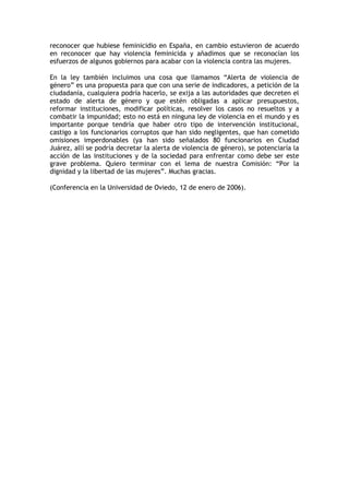 reconocer que hubiese feminicidio en España, en cambio estuvieron de acuerdo
en reconocer que hay violencia feminicida y añadimos que se reconocían los
esfuerzos de algunos gobiernos para acabar con la violencia contra las mujeres.

En la ley también incluimos una cosa que llamamos “Alerta de violencia de
género” es una propuesta para que con una serie de indicadores, a petición de la
ciudadanía, cualquiera podría hacerlo, se exija a las autoridades que decreten el
estado de alerta de género y que estén obligadas a aplicar presupuestos,
reformar instituciones, modificar políticas, resolver los casos no resueltos y a
combatir la impunidad; esto no está en ninguna ley de violencia en el mundo y es
importante porque tendría que haber otro tipo de intervención institucional,
castigo a los funcionarios corruptos que han sido negligentes, que han cometido
omisiones imperdonables (ya han sido señalados 80 funcionarios en Ciudad
Juárez, allí se podría decretar la alerta de violencia de género), se potenciaría la
acción de las instituciones y de la sociedad para enfrentar como debe ser este
grave problema. Quiero terminar con el lema de nuestra Comisión: “Por la
dignidad y la libertad de las mujeres”. Muchas gracias.

(Conferencia en la Universidad de Oviedo, 12 de enero de 2006).
 