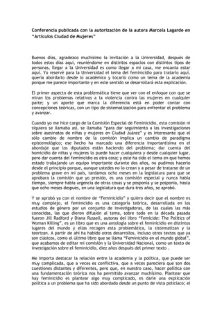 Conferencia publicada con la autorización de la autora Marcela Lagarde en
“Artículos Ciudad de Mujeres”



Buenos días, agradezco muchísimo la invitación a la Universidad, después de
todos estos días aquí, reuniéndome en distintos espacios con distintos tipos de
personas, llegar a la Universidad es como llegar a mi casa, me encanta estar
aquí. Yo reservé para la Universidad el tema del feminicidio para tratarlo aquí,
quería abordarlo desde lo académico y tocarlo como un tema de la academia
porque me parece importante y en este sentido se desarrollará esta explicación.

El primer aspecto de esta problemática tiene que ver con el enfoque con que se
miran los problemas relativos a la violencia contra las mujeres en cualquier
parte; y un aporte que marca la diferencia está en poder contar con
concepciones teóricas, con un tipo de sistematización para enfrentar el problema
y avanzar.

Cuando yo me hice cargo de la Comisión Especial de Feminicidio, esta comisión ni
siquiera se llamaba así, se llamaba “para dar seguimiento a las investigaciones
sobre asesinatos de niñas y mujeres en Ciudad Juárez” y es interesante que el
sólo cambio de nombre de la comisión implica un cambio de paradigma
epistemológico; ese hecho ha marcado una diferencia importantísima en el
abordaje que los diputados están haciendo del problema; dar cuenta del
homicidio de niñas y mujeres lo puede hacer cualquiera y desde cualquier lugar,
pero dar cuenta del feminicidio es otra cosa; y este ha sido el tema en que hemos
estado trabajando un equipo importante durante dos años, no pudimos hacerlo
desde el principio porque, aunque ustedes no lo crean y a pesar de tratarse de un
problema grave en mi país, tardamos ocho meses en la legislatura para que se
aprobara la comisión que yo presido, es una comisión especial y nunca había
tiempo, siempre había urgencia de otras cosas y se posponía y se posponía, hasta
que ocho meses después, en una legislatura que dura tres años, se aprobó.

Y se aprobó ya con el nombre de “Feminicidio” y quiero decir que el nombre es
muy complejo, el feminicidio es una categoría teórica, desarrollada en los
estudios de género por un conjunto de investigadoras, de las cuales las más
conocidas, las que dieron difusión al tema, sobre todo en la década pasada
fueron Jill Radford y Diana Russell, autoras del libro “Femicide: The Politics of
Woman Killing”, es un libro que es una antología sobre el feminicidio en distintos
lugares del mundo y ellas recogen esta problemática, la sistematizan y la
teorizan. A partir de ahí ha habido otros desarrollos, incluso otros textos que ya
son clásicos, como el último libro que se llama “Feminicidio en el mundo global”,
que acabamos de editar mi comisión y la Universidad Nacional, como un texto de
investigación sobre el feminicidio, diez años después del primer texto .

Me importa destacar la relación entre la academia y la política, que puede ser
muy complicada, que a veces es conflictiva, que a veces pareciera que son dos
cuestiones distantes y diferentes, pero que, en nuestro caso, hacer política con
una fundamentación teórica nos ha permitido avanzar muchísimo. Plantear que
hay feminicidio es plantear algo muy complicado, es darle una explicación
política a un problema que ha sido abordado desde un punto de vista policíaco; el
 