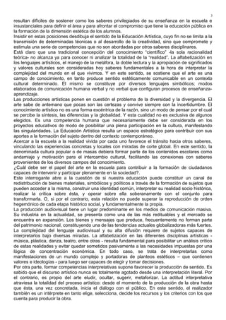 resultan difíciles de sostener como los saberes privilegiados de su enseñanza en la escuela e
insustanciales para definir el área y para afrontar el compromiso que tiene la educación pública en
la formación de la dimensión estética de los alumnos.
Insistir en estas posiciones desdibuja el sentido de la Educación Artística, cuyo fin no se limita a la
transmisión de determinadas técnicas o al desarrollo de la creatividad, sino que compromete y
estimula una serie de competencias que no son abordadas por otros saberes disciplinares.
Está claro que una tradicional concepción del conocimiento “científico” -la sola racionalidad
teórica- no alcanza ya para conocer ni analizar la totalidad de la “realidad”. La alfabetización en
los lenguajes artísticos, el manejo de la metáfora, la doble lectura y la apropiación de significados
y valores culturales son consideradas hoy saberes fundamentales a la hora de interpretar la
complejidad del mundo en el que vivimos. Y en este sentido, se sostiene que el arte es una
campo de conocimiento, en tanto produce sentido estéticamente comunicable en un contexto
cultural determinado. El mismo se constituye por diversos lenguajes simbólicos; modos
elaborados de comunicación humana verbal y no verbal que configuran procesos de enseñanza-
aprendizaje.
Las producciones artísticas ponen en cuestión el problema de la diversidad y la divergencia. El
arte sabe de antemano que pocas son las certezas y convive siempre con la incertidumbre. El
conocimiento artístico no es una forma excéntrica de la razón, sino un modo de pensar por el cual
se percibe la síntesis, las diferencias y la globalidad. Y esta cualidad no es exclusiva de algunos
elegidos. Es una competencia humana que necesariamente debe ser considerada en los
proyectos educativos de modo de posibilitar una plena participación en la cultura, manifestando
las singularidades. La Educación Artística resulta un espacio estratégico para contribuir con sus
aportes a la formación del sujeto dentro del contexto contemporáneo.
Acercar a la escuela a la realidad vivida por cada uno favorece el tránsito hacia otros saberes,
vinculando las experiencias concretas y locales con miradas de corte global. En este sentido, la
denominada cultura popular o de masas debiera formar parte de los contenidos escolares como
andamiaje y motivación para el intercambio cultural, facilitando las conexiones con saberes
provenientes de los diversos campos del conocimiento.
¿Cuál debe ser el papel del arte en la escuela para contribuir a la formación de ciudadanos
capaces de intervenir y participar plenamente en la sociedad?.
Este interrogante abre a la cuestión de si nuestra educación puede constituir un canal de
redistribución de bienes materiales, simbólicos y políticos a través de la formación de sujetos que
pueden acceder a la misma, construir una identidad común, interpretar su realidad socio histórica,
realizar la crítica sobre ésta, y operar sobre ella soberanamente con el conjunto para
transformarla. O, si por el contrario, esta relación no puede superar la reproducción de orden
hegemónico de cada etapa histórico social, y fundamentalmente la propia.
La producción audiovisual tiene un lugar predominante en los medios de comunicación masiva.
Su industria en la actualidad, se presenta como una de las más redituables y el mercado se
encuentra en expansión. Los bienes y mensajes que produce, frecuentemente no forman parte
del patrimonio nacional, constituyendo una de las tendencias actuales globalizadoras más fuertes.
La complejidad del lenguaje audiovisual y su alta difusión requiere de sujetos capaces de
interpretarlos bajo diversas miradas. La alfabetización en las diferentes disciplinas artísticas -
música, plástica, danza, teatro, entre otras - resulta fundamental para posibilitar un análisis crítico
de estas realidades y evitar quedar sometidos pasivamente a las necesidades impuestas por una
lógica de concentración económica. En todo caso, se trata de interpretarlas como
manifestaciones de un mundo complejo y portadoras de planteos estéticos – que contienen
valores e ideologías - para luego ser capaces de elegir y tomar decisiones.
Por otra parte, formar competencias interpretativas supone favorecer la producción de sentido. Es
sabido que el discurso artístico nunca es totalmente agotado desde una interpretación literal. Por
el contrario, es propio del arte eludir, ocultar, sugerir, metaforizar. La actitud interpretativa
atraviesa la totalidad del proceso artístico: desde el momento de la producción de la obra hasta
que ésta, una vez concretada, inicia el diálogo con el público. En este sentido, el realizador
también es un intérprete en tanto elige, selecciona, decide los recursos y los criterios con los que
cuenta para producir la obra.
3
 