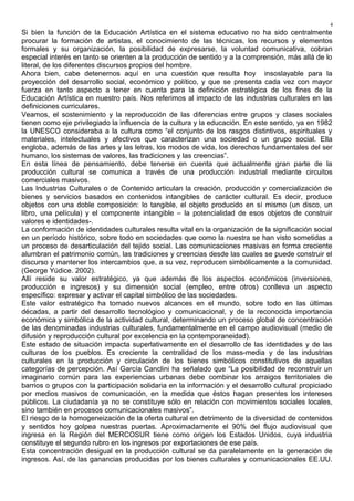 Si bien la función de la Educación Artística en el sistema educativo no ha sido centralmente
procurar la formación de artistas, el conocimiento de las técnicas, los recursos y elementos
formales y su organización, la posibilidad de expresarse, la voluntad comunicativa, cobran
especial interés en tanto se orienten a la producción de sentido y a la comprensión, más allá de lo
literal, de los diferentes discursos propios del hombre.
Ahora bien, cabe detenernos aquí en una cuestión que resulta hoy insoslayable para la
proyección del desarrollo social, económico y político, y que se presenta cada vez con mayor
fuerza en tanto aspecto a tener en cuenta para la definición estratégica de los fines de la
Educación Artística en nuestro país. Nos referimos al impacto de las industrias culturales en las
definiciones curriculares.
Veamos, el sostenimiento y la reproducción de las diferencias entre grupos y clases sociales
tienen como eje privilegiado la influencia de la cultura y la educación. En este sentido, ya en 1982
la UNESCO consideraba a la cultura como “el conjunto de los rasgos distintivos, espirituales y
materiales, intelectuales y afectivos que caracterizan una sociedad o un grupo social. Ella
engloba, además de las artes y las letras, los modos de vida, los derechos fundamentales del ser
humano, los sistemas de valores, las tradiciones y las creencias”.
En esta línea de pensamiento, debe tenerse en cuenta que actualmente gran parte de la
producción cultural se comunica a través de una producción industrial mediante circuitos
comerciales masivos.
Las Industrias Culturales o de Contenido articulan la creación, producción y comercialización de
bienes y servicios basados en contenidos intangibles de carácter cultural. Es decir, produce
objetos con una doble composición: lo tangible, el objeto producido en sí mismo (un disco, un
libro, una película) y el componente intangible – la potencialidad de esos objetos de construir
valores e identidades-.
La conformación de identidades culturales resulta vital en la organización de la significación social
en un período histórico, sobre todo en sociedades que como la nuestra se han visto sometidas a
un proceso de desarticulación del tejido social. Las comunicaciones masivas en forma creciente
alumbran el patrimonio común, las tradiciones y creencias desde las cuales se puede construir el
discurso y mantener los intercambios que, a su vez, reproducen simbólicamente a la comunidad.
(George Yúdice. 2002).
Allí reside su valor estratégico, ya que además de los aspectos económicos (inversiones,
producción e ingresos) y su dimensión social (empleo, entre otros) conlleva un aspecto
específico: expresar y activar el capital simbólico de las sociedades.
Este valor estratégico ha tomado nuevos alcances en el mundo, sobre todo en las últimas
décadas, a partir del desarrollo tecnológico y comunicacional, y de la reconocida importancia
económica y simbólica de la actividad cultural, determinando un proceso global de concentración
de las denominadas industrias culturales, fundamentalmente en el campo audiovisual (medio de
difusión y reproducción cultural por excelencia en la contemporaneidad).
Este estado de situación impacta superlativamente en el desarrollo de las identidades y de las
culturas de los pueblos. Es creciente la centralidad de los mass-media y de las industrias
culturales en la producción y circulación de los bienes simbólicos constitutivos de aquellas
categorías de percepción. Así García Canclini ha señalado que “La posibilidad de reconstruir un
imaginario común para las experiencias urbanas debe combinar los arraigos territoriales de
barrios o grupos con la participación solidaria en la información y el desarrollo cultural propiciado
por medios masivos de comunicación, en la medida que éstos hagan presentes los intereses
públicos. La ciudadanía ya no se constituye sólo en relación con movimientos sociales locales,
sino también en procesos comunicacionales masivos”.
El riesgo de la homogeneización de la oferta cultural en detrimento de la diversidad de contenidos
y sentidos hoy golpea nuestras puertas. Aproximadamente el 90% del flujo audiovisual que
ingresa en la Región del MERCOSUR tiene como origen los Estados Unidos, cuya industria
constituye el segundo rubro en los ingresos por exportaciones de ese país.
Esta concentración desigual en la producción cultural se da paralelamente en la generación de
ingresos. Así, de las ganancias producidas por los bienes culturales y comunicacionales EE.UU.
4
 