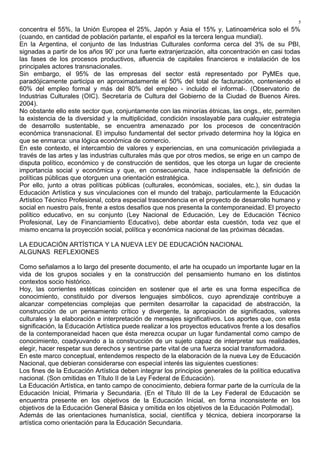 concentra el 55%, la Unión Europea el 25%, Japón y Asia el 15% y, Latinoamérica solo el 5%
(cuando, en cantidad de población parlante, el español es la tercera lengua mundial).
En la Argentina, el conjunto de las Industrias Culturales conforma cerca del 3% de su PBI,
signadas a partir de los años 90’ por una fuerte extranjerización, alta concentración en casi todas
las fases de los procesos productivos, afluencia de capitales financieros e instalación de los
principales actores transnacionales.
Sin embargo, el 95% de las empresas del sector está representado por PyMEs que,
paradójicamente participa en aproximadamente el 50% del total de facturación, conteniendo el
60% del empleo formal y más del 80% del empleo - incluido el informal-. (Observatorio de
Industrias Culturales (OIC). Secretaría de Cultura del Gobierno de la Ciudad de Buenos Aires.
2004).
No obstante ello este sector que, conjuntamente con las minorías étnicas, las ongs., etc, permiten
la existencia de la diversidad y la multiplicidad, condición insoslayable para cualquier estrategia
de desarrollo sustentable, se encuentra amenazado por los procesos de concentración
económica transnacional. El impulso fundamental del sector privado determina hoy la lógica en
que se enmarca: una lógica económica de comercio.
En este contexto, el intercambio de valores y experiencias, en una comunicación privilegiada a
través de las artes y las industrias culturales más que por otros medios, se erige en un campo de
disputa político, económico y de construcción de sentidos, que les otorga un lugar de creciente
importancia social y económica y que, en consecuencia, hace indispensable la definición de
políticas públicas que otorguen una orientación estratégica.
Por ello, junto a otras políticas públicas (culturales, económicas, sociales, etc.), sin dudas la
Educación Artística y sus vinculaciones con el mundo del trabajo, particularmente la Educación
Artístico Técnico Profesional, cobra especial trascendencia en el proyecto de desarrollo humano y
social en nuestro país, frente a estos desafíos que nos presenta la contemporaneidad. El proyecto
político educativo, en su conjunto (Ley Nacional de Educación, Ley de Educación Técnico
Profesional, Ley de Financiamiento Educativo), debe abordar esta cuestión, toda vez que el
mismo encarna la proyección social, política y económica nacional de las próximas décadas.
LA EDUCACIÓN ARTÍSTICA Y LA NUEVA LEY DE EDUCACIÓN NACIONAL
ALGUNAS REFLEXIONES
Como señalamos a lo largo del presente documento, el arte ha ocupado un importante lugar en la
vida de los grupos sociales y en la construcción del pensamiento humano en los distintos
contextos socio histórico.
Hoy, las corrientes estéticas coinciden en sostener que el arte es una forma específica de
conocimiento, constituido por diversos lenguajes simbólicos, cuyo aprendizaje contribuye a
alcanzar competencias complejas que permiten desarrollar la capacidad de abstracción, la
construcción de un pensamiento crítico y divergente, la apropiación de significados, valores
culturales y la elaboración e interpretación de mensajes significativos. Los aportes que, con esta
significación, la Educación Artística puede realizar a los proyectos educativos frente a los desafíos
de la contemporaneidad hacen que ésta merezca ocupar un lugar fundamental como campo de
conocimiento, coadyuvando a la construcción de un sujeto capaz de interpretar sus realidades,
elegir, hacer respetar sus derechos y sentirse parte vital de una fuerza social transformadora.
En este marco conceptual, entendemos respecto de la elaboración de la nueva Ley de Educación
Nacional, que debieran considerarse con especial interés las siguientes cuestiones:
Los fines de la Educación Artística deben integrar los principios generales de la política educativa
nacional. (Son omitidas en Título II de la Ley Federal de Educación).
La Educación Artística, en tanto campo de conocimiento, debiera formar parte de la currícula de la
Educación Inicial, Primaria y Secundaria. (En el Título III de la Ley Federal de Educación se
encuentra presente en los objetivos de la Educación Inicial, en forma inconsistente en los
objetivos de la Educación General Básica y omitida en los objetivos de la Educación Polimodal).
Además de las orientaciones humanística, social, científica y técnica, debiera incorporarse la
artística como orientación para la Educación Secundaria.
5
 