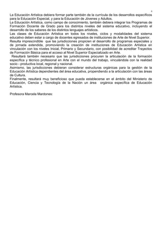 La Educación Artística debiera formar parte también de la currícula de los desarrollos específicos
para la Educación Especial, y para la Educación de Jóvenes y Adultos.
La Educación Artística, como campo de conocimiento, también debiera integrar los Programas de
Formación Docente de Grado para los distintos niveles del sistema educativo, incluyendo el
desarrollo de los saberes de los distintos lenguajes artísticos.
Las clases de Educación Artística en todos los niveles, ciclos y modalidades del sistema
educativo deben estar a cargo de docentes egresados de instituciones de Arte de Nivel Superior.
Resulta imprescindible que las jurisdicciones propicien el desarrollo de programas especiales y
de jornada extendida, promoviendo la creación de instituciones de Educación Artística en
vinculación con los niveles Inicial, Primario y Secundario, con posibilidad de acreditar Trayectos
de Formación Básica para el acceso al Nivel Superior Especializado en Arte.
Resultará también necesario que las jurisdicciones procuren la articulación de la formación
específica y técnico profesional en Arte con el mundo del trabajo, vinculándola con la realidad
socio - productiva local, regional y nacional.
Asimismo, las jurisdicciones debieran considerar estructuras orgánicas para la gestión de la
Educación Artística dependientes del área educativa, propendiendo a la articulación con las áreas
de Cultura.
Finalmente, resultará muy beneficioso que pueda establecerse en el ámbito del Ministerio de
Educación, Ciencia y Tecnología de la Nación un área orgánica específica de Educación
Artística.
Profesora Marcela Mardones:
6
 