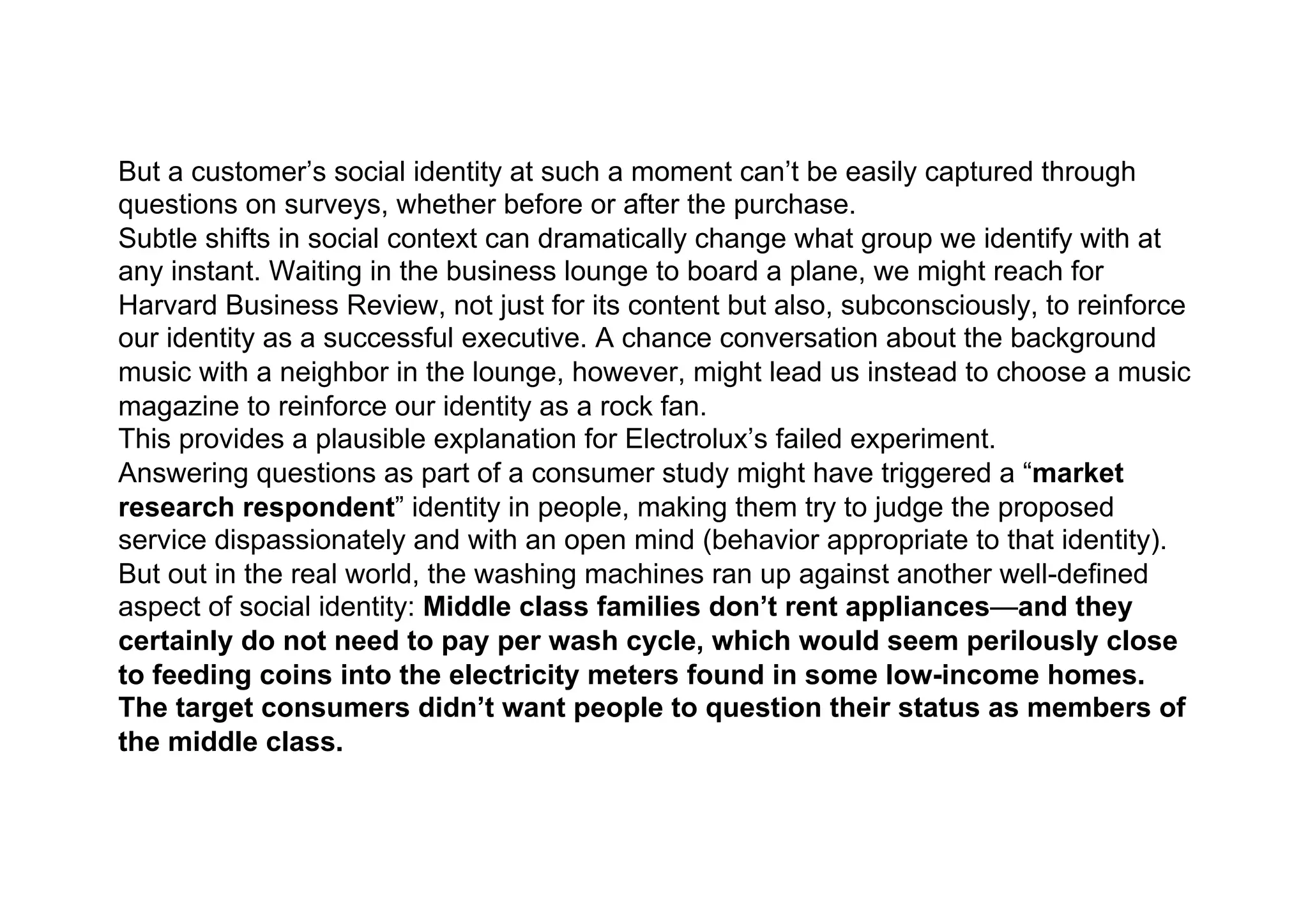 But a customer’s social identity at such a moment can’t be easily captured through
questions on surveys, whether before or after the purchase.
Subtle shifts in social context can dramatically change what group we identify with at
any instant. Waiting in the business lounge to board a plane, we might reach for
Harvard Business Review, not just for its content but also, subconsciously, to reinforce
our identity as a successful executive. A chance conversation about the background
music with a neighbor in the lounge, however, might lead us instead to choose a music
magazine to reinforce our identity as a rock fan.
This provides a plausible explanation for Electrolux’s failed experiment.
Answering questions as part of a consumer study might have triggered a “market
research respondent” identity in people, making them try to judge the proposed
service dispassionately and with an open mind (behavior appropriate to that identity).
But out in the real world, the washing machines ran up against another well-defined
aspect of social identity: Middle class families don’t rent appliances—and they
certainly do not need to pay per wash cycle, which would seem perilously close
to feeding coins into the electricity meters found in some low-income homes.
The target consumers didn’t want people to question their status as members of
the middle class.
 