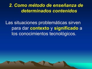 2. Como método de enseñanza de
determinados contenidos
Las situaciones problemáticas sirven
para dar contexto y significado a
los conocimientos tecnológicos.
 