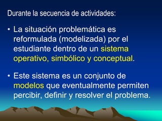 Durante la secuencia de actividades:
• La situación problemática es
reformulada (modelizada) por el
estudiante dentro de un sistema
operativo, simbólico y conceptual.
• Este sistema es un conjunto de
modelos que eventualmente permiten
percibir, definir y resolver el problema.
 