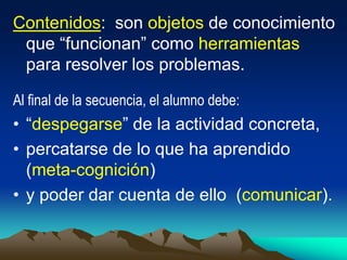 Contenidos: son objetos de conocimiento
que “funcionan” como herramientas
para resolver los problemas.
Al final de la secuencia, el alumno debe:
• “despegarse” de la actividad concreta,
• percatarse de lo que ha aprendido
(meta-cognición)
• y poder dar cuenta de ello (comunicar).
 
