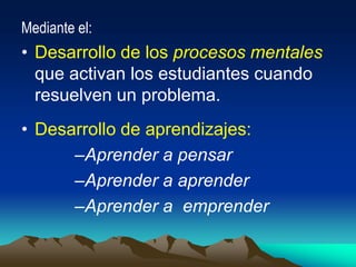 Mediante el:
• Desarrollo de los procesos mentales
que activan los estudiantes cuando
resuelven un problema.
• Desarrollo de aprendizajes:
–Aprender a pensar
–Aprender a aprender
–Aprender a emprender
 